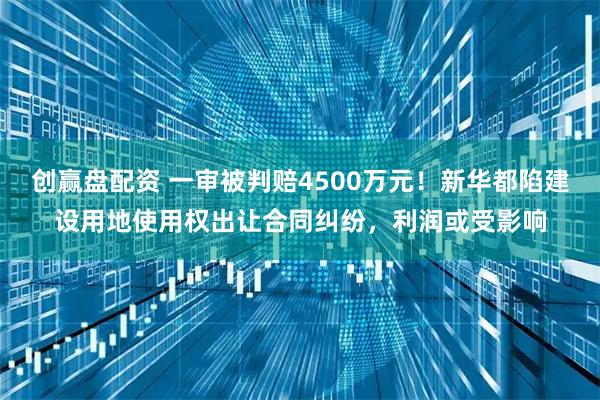 创赢盘配资 一审被判赔4500万元！新华都陷建设用地使用权出让合同纠纷，利润或受影响