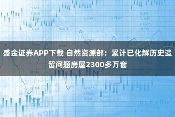 盛金证券APP下载 自然资源部：累计已化解历史遗留问题房屋2300多万套