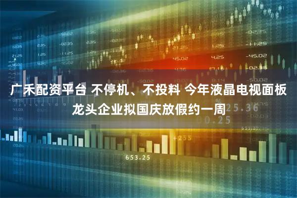 广禾配资平台 不停机、不投料 今年液晶电视面板龙头企业拟国庆放假约一周