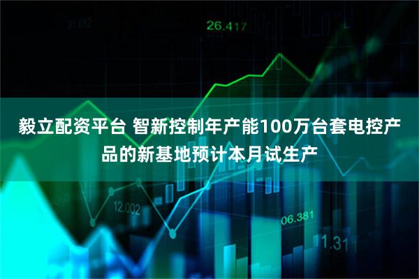 毅立配资平台 智新控制年产能100万台套电控产品的新基地预计本月试生产