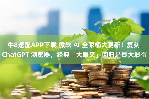 牛8速配APP下载 微软 AI 全家桶大更新！复刻 ChatGPT 浏览器，经典「大眼夹」回归是最大彩蛋