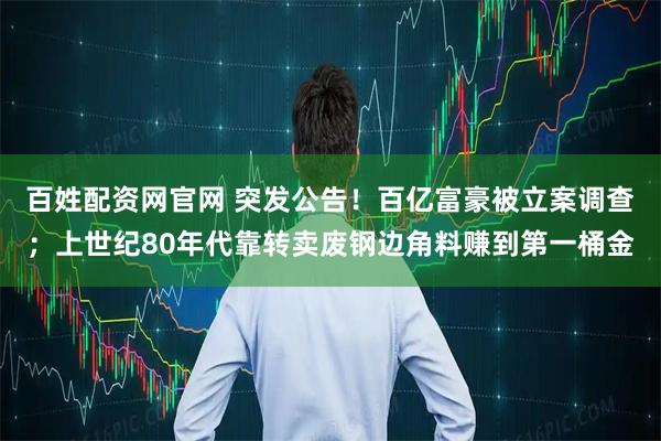 百姓配资网官网 突发公告！百亿富豪被立案调查；上世纪80年代靠转卖废钢边角料赚到第一桶金
