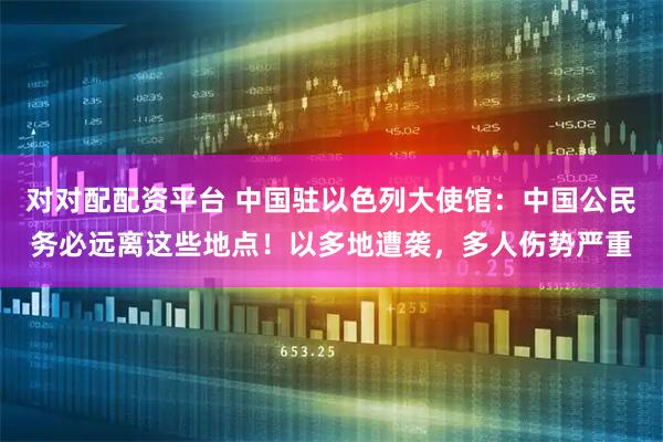 对对配配资平台 中国驻以色列大使馆：中国公民务必远离这些地点！以多地遭袭，多人伤势严重