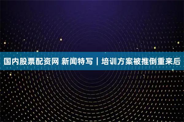 国内股票配资网 新闻特写｜培训方案被推倒重来后