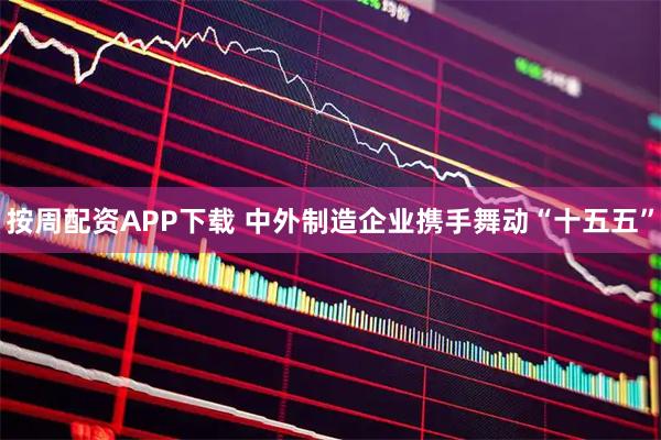 按周配资APP下载 中外制造企业携手舞动“十五五”