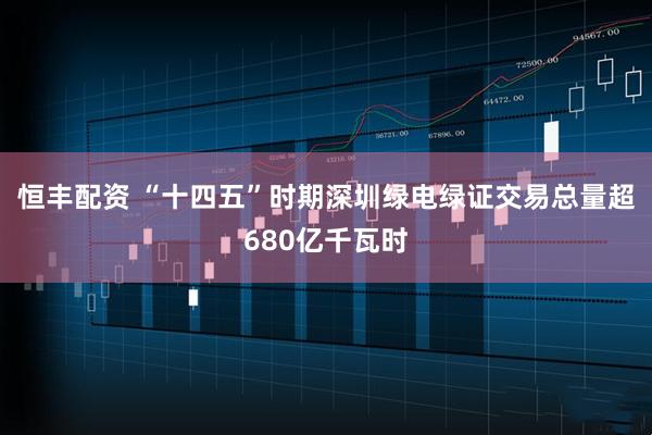恒丰配资 “十四五”时期深圳绿电绿证交易总量超680亿千瓦时
