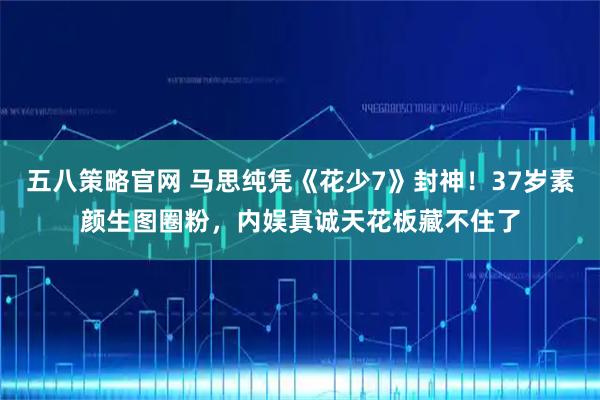 五八策略官网 马思纯凭《花少7》封神！37岁素颜生图圈粉，内娱真诚天花板藏不住了
