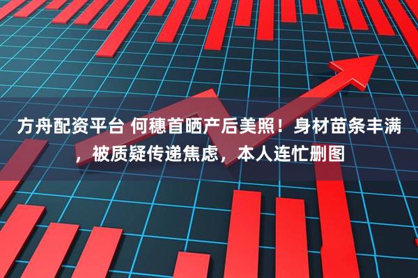 方舟配资平台 何穗首晒产后美照！身材苗条丰满，被质疑传递焦虑，本人连忙删图