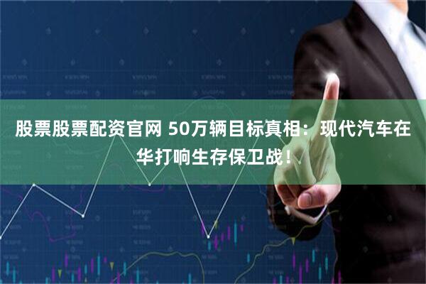 股票股票配资官网 50万辆目标真相：现代汽车在华打响生存保卫战！