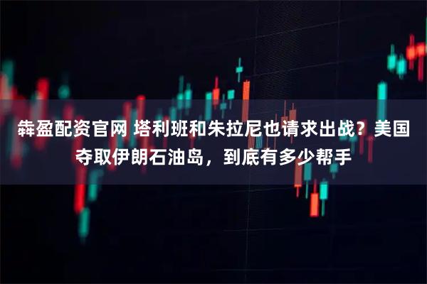 犇盈配资官网 塔利班和朱拉尼也请求出战？美国夺取伊朗石油岛，到底有多少帮手