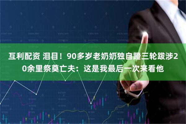 互利配资 泪目！90多岁老奶奶独自蹬三轮跋涉20余里祭奠亡夫：这是我最后一次来看他