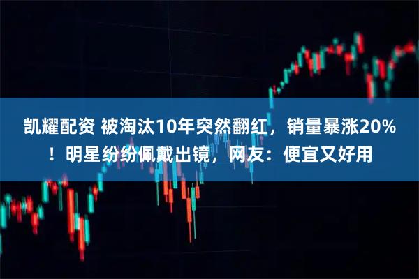 凯耀配资 被淘汰10年突然翻红，销量暴涨20%！明星纷纷佩戴出镜，网友：便宜又好用