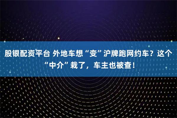 股银配资平台 外地车想“变”沪牌跑网约车？这个“中介”栽了，车主也被查！