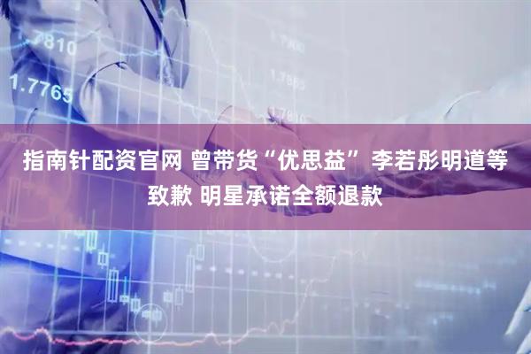 指南针配资官网 曾带货“优思益” 李若彤明道等致歉 明星承诺全额退款