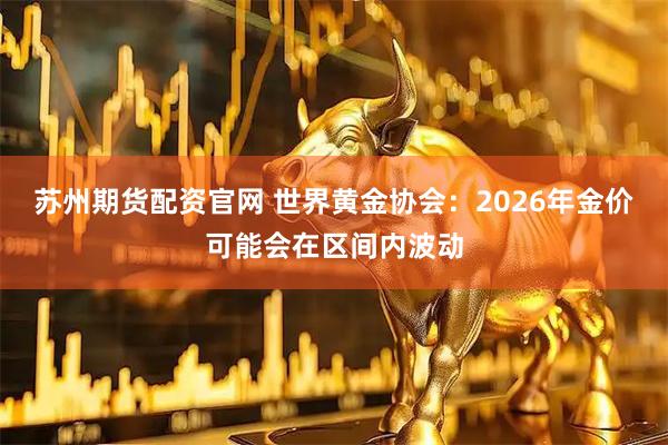 苏州期货配资官网 世界黄金协会：2026年金价可能会在区间内波动