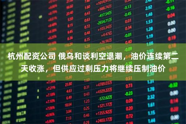 杭州配资公司 俄乌和谈利空退潮，油价连续第二天收涨，但供应过剩压力将继续压制油价