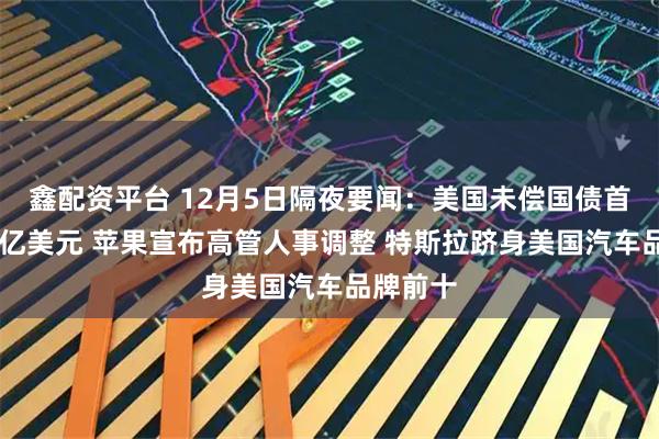 鑫配资平台 12月5日隔夜要闻：美国未偿国债首破30万亿美元 苹果宣布高管人事调整 特斯拉跻身美国汽车品牌前十