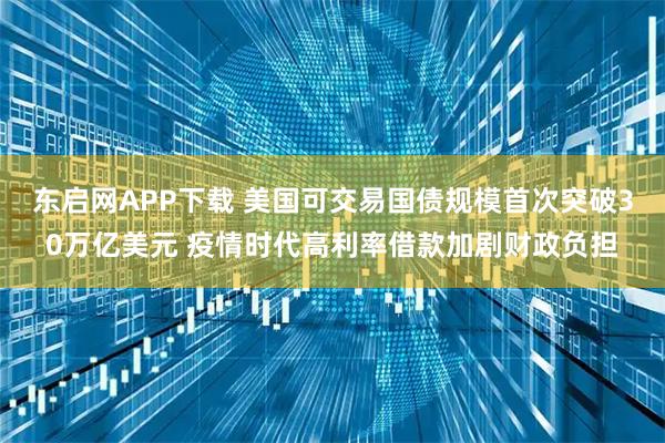 东启网APP下载 美国可交易国债规模首次突破30万亿美元 疫情时代高利率借款加剧财政负担