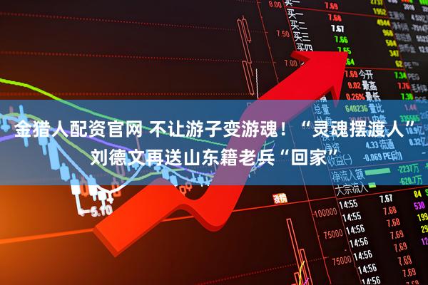 金猎人配资官网 不让游子变游魂！“灵魂摆渡人”刘德文再送山东籍老兵“回家”