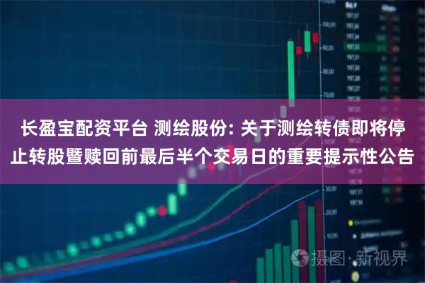 长盈宝配资平台 测绘股份: 关于测绘转债即将停止转股暨赎回前最后半个交易日的重要提示性公告