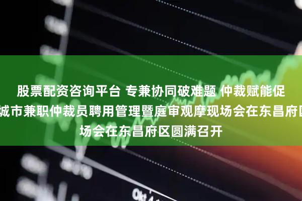 股票配资咨询平台 专兼协同破难题 仲裁赋能促和谐——聊城市兼职仲裁员聘用管理暨庭审观摩现场会在东昌府区圆满召开