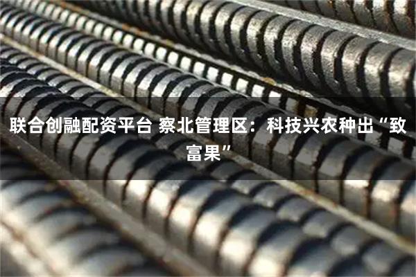 联合创融配资平台 察北管理区：科技兴农种出“致富果”