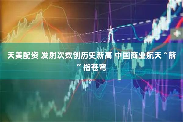 天美配资 发射次数创历史新高 中国商业航天“箭”指苍穹