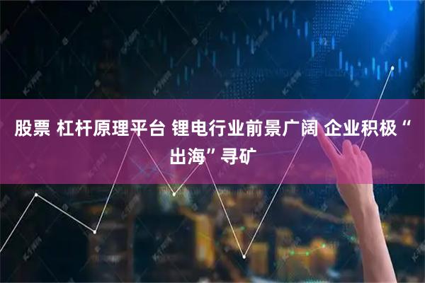 股票 杠杆原理平台 锂电行业前景广阔 企业积极“出海”寻矿