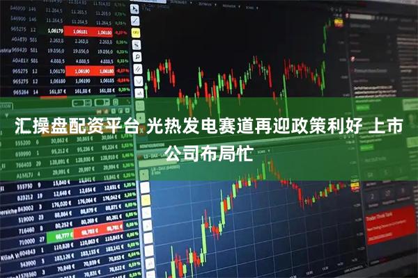汇操盘配资平台 光热发电赛道再迎政策利好 上市公司布局忙