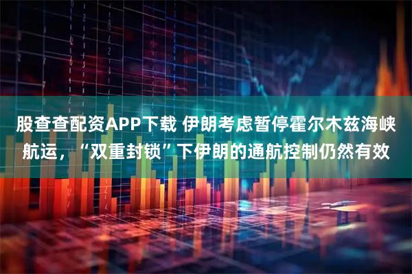 股查查配资APP下载 伊朗考虑暂停霍尔木兹海峡航运，“双重封锁”下伊朗的通航控制仍然有效