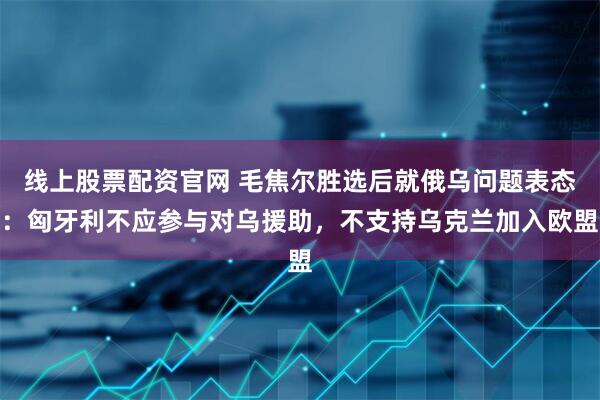 线上股票配资官网 毛焦尔胜选后就俄乌问题表态：匈牙利不应参与对乌援助，不支持乌克兰加入欧盟