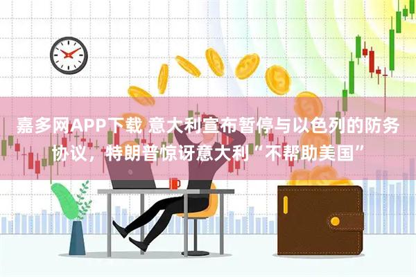嘉多网APP下载 意大利宣布暂停与以色列的防务协议,特朗普惊讶意大利“不帮助美国”