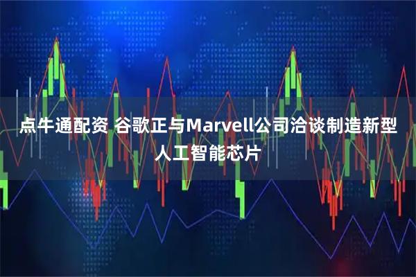点牛通配资 谷歌正与Marvell公司洽谈制造新型人工智能芯片