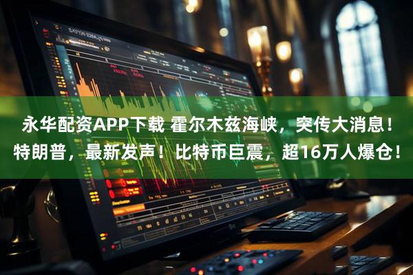 永华配资APP下载 霍尔木兹海峡，突传大消息！特朗普，最新发声！比特币巨震，超16万人爆仓！