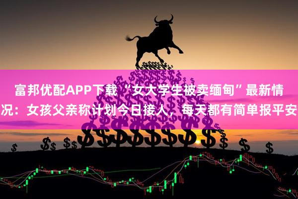富邦优配APP下载 “女大学生被卖缅甸”最新情况：女孩父亲称计划今日接人，每天都有简单报平安