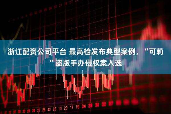 浙江配资公司平台 最高检发布典型案例，“可莉”盗版手办侵权案入选