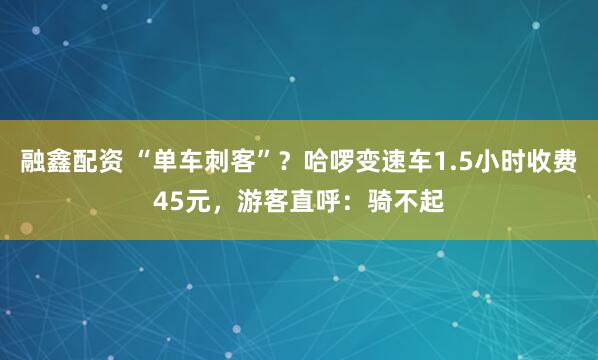融鑫配资 “单车刺客”？哈啰变速车1.5小时收费45元，游客直呼：骑不起