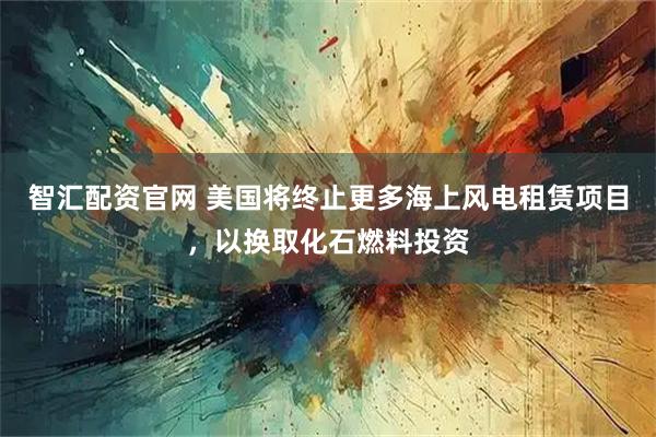 智汇配资官网 美国将终止更多海上风电租赁项目，以换取化石燃料投资