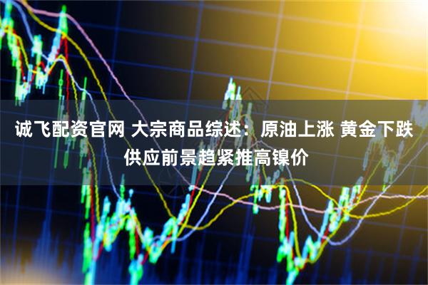 诚飞配资官网 大宗商品综述：原油上涨 黄金下跌 供应前景趋紧推高镍价