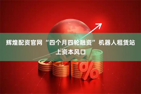 辉煌配资官网 “四个月四轮融资” 机器人租赁站上资本风口