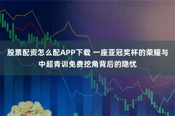 股票配资怎么配APP下载 一座亚冠奖杯的荣耀与中超青训免费挖角背后的隐忧
