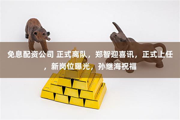 免息配资公司 正式离队，郑智迎喜讯，正式上任，新岗位曝光，孙继海祝福