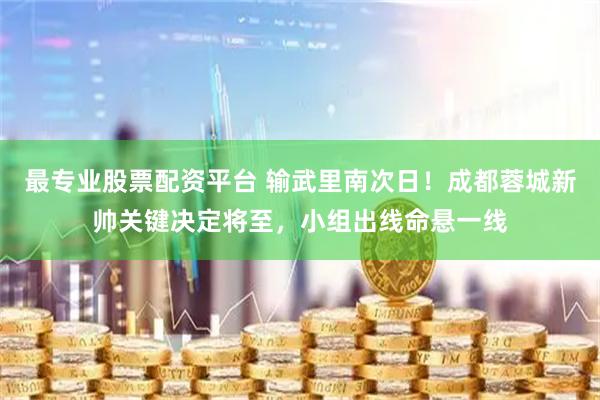 最专业股票配资平台 输武里南次日！成都蓉城新帅关键决定将至，小组出线命悬一线
