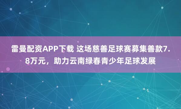 雷曼配资APP下载 这场慈善足球赛募集善款7.8万元，助力云南绿春青少年足球发展