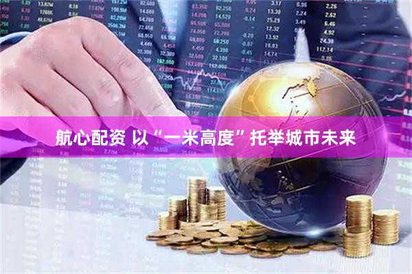 航心配资 以“一米高度”托举城市未来