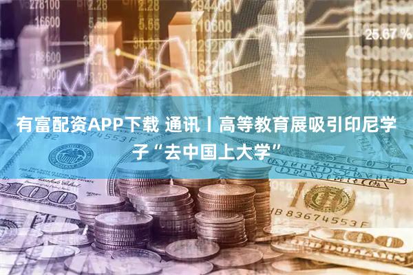 有富配资APP下载 通讯丨高等教育展吸引印尼学子“去中国上大学”