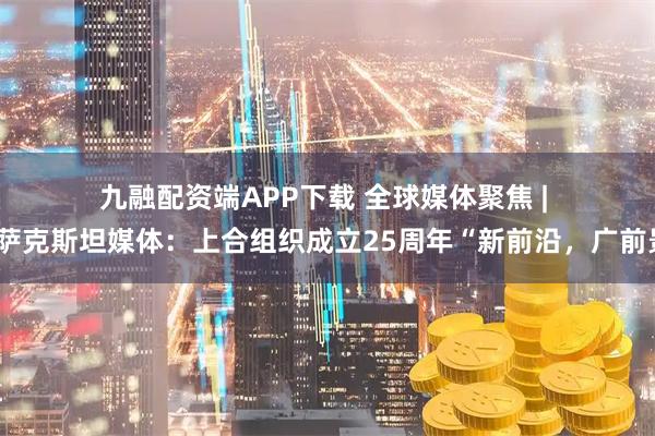 九融配资端APP下载 全球媒体聚焦 | 哈萨克斯坦媒体：上合组织成立25周年“新前沿，广前景”